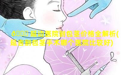 🐋 延边医院割包茎价格全解析(延吉割包茎手术哪个医院比较好)